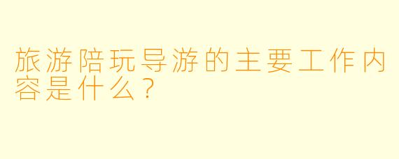 旅游陪玩导游的主要工作内容是什么？