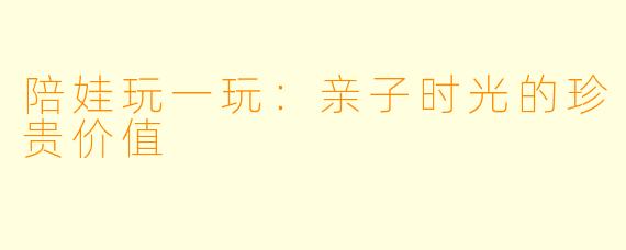 陪娃玩一玩：亲子时光的珍贵价值
