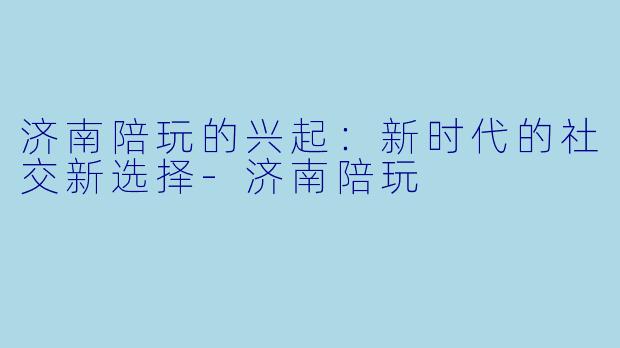 济南陪玩的兴起：新时代的社交新选择-济南陪玩