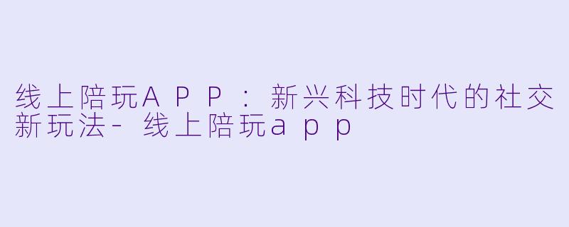 线上陪玩APP：新兴科技时代的社交新玩法-线上陪玩app