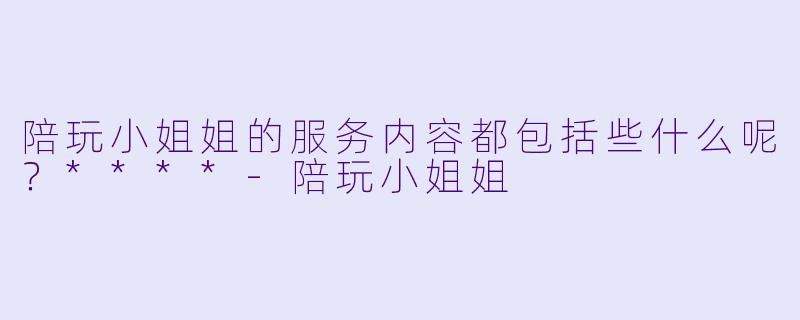 陪玩小姐姐的服务内容都包括些什么呢？****