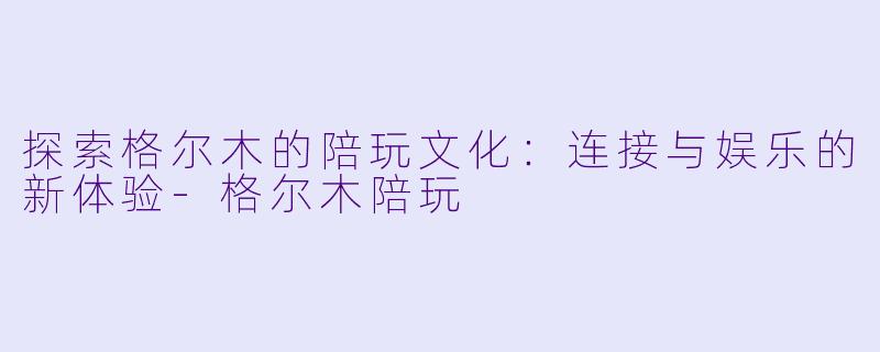 探索格尔木的陪玩文化：连接与娱乐的新体验-格尔木陪玩