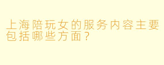 上海陪玩女的服务内容主要包括哪些方面？