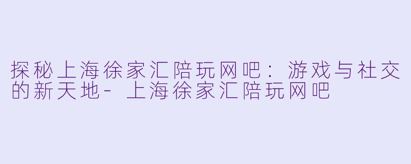 探秘上海徐家汇陪玩网吧：游戏与社交的新天地-上海徐家汇陪玩网吧