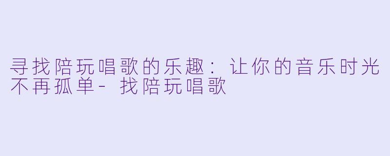 寻找陪玩唱歌的乐趣：让你的音乐时光不再孤单-找陪玩唱歌