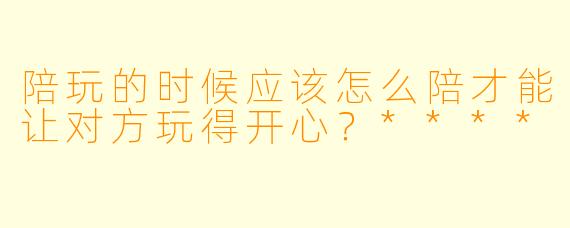陪玩的时候应该怎么陪才能让对方玩得开心?****