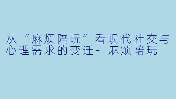 从“麻烦陪玩”看现代社交与心理需求的变迁-麻烦陪玩