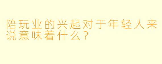 陪玩业的兴起对于年轻人来说意味着什么？