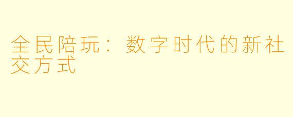 全民陪玩：数字时代的新社交方式