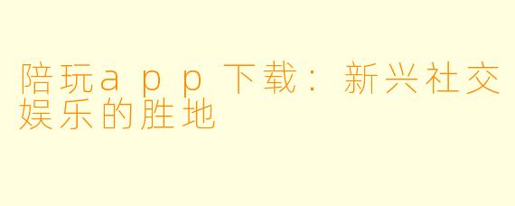 陪玩app下载：新兴社交娱乐的胜地