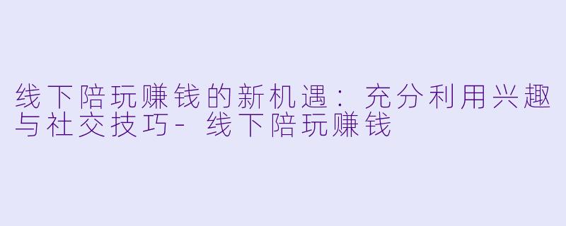 线下陪玩赚钱的新机遇：充分利用兴趣与社交技巧-线下陪玩赚钱