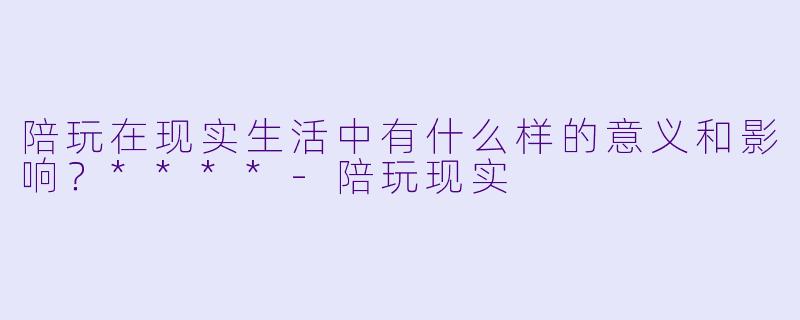 陪玩在现实生活中有什么样的意义和影响?****
