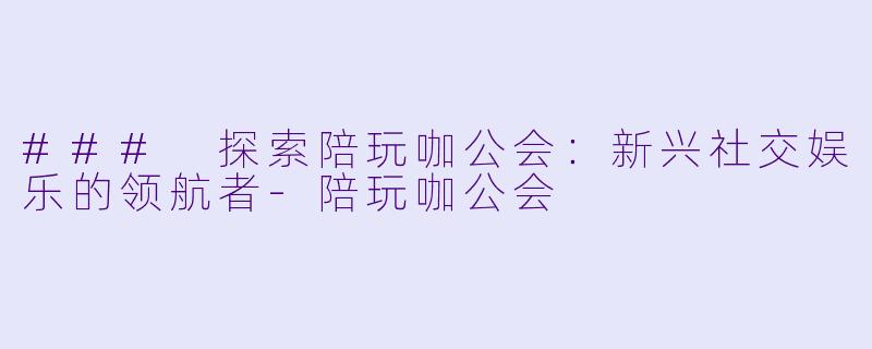 ### 探索陪玩咖公会：新兴社交娱乐的领航者-陪玩咖公会