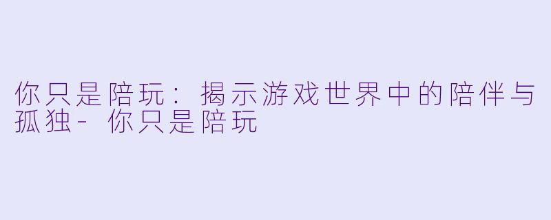 你只是陪玩：揭示游戏世界中的陪伴与孤独-你只是陪玩