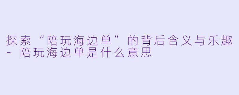 探索“陪玩海边单”的背后含义与乐趣-陪玩海边单是什么意思