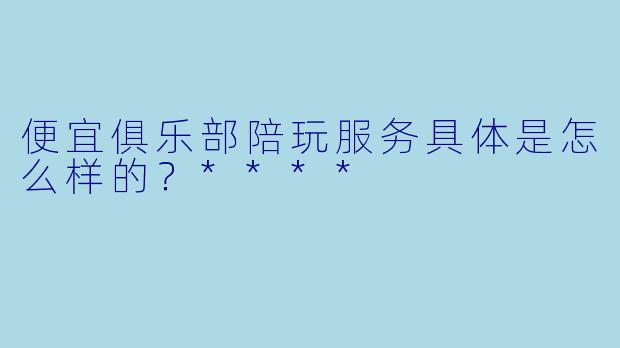 便宜俱乐部陪玩服务具体是怎么样的?****
