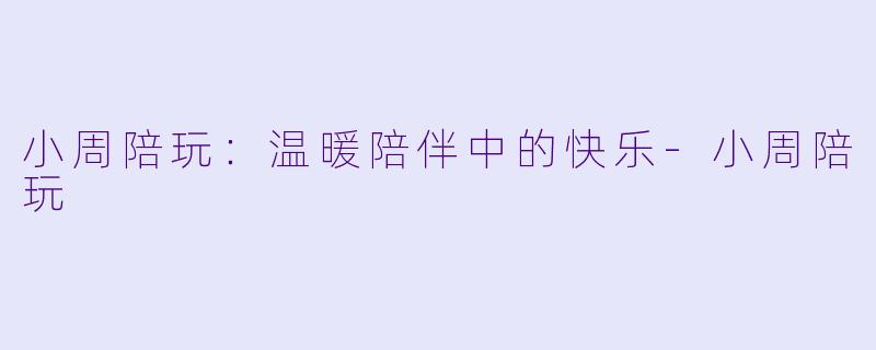 小周陪玩：温暖陪伴中的快乐-小周陪玩