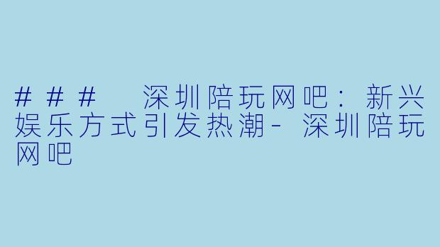 ### 深圳陪玩网吧：新兴娱乐方式引发热潮-深圳陪玩网吧