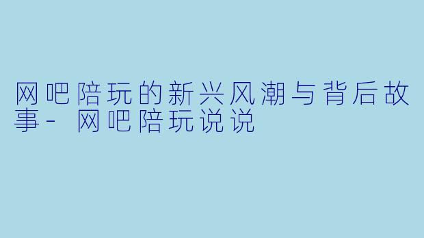 网吧陪玩的新兴风潮与背后故事-网吧陪玩说说