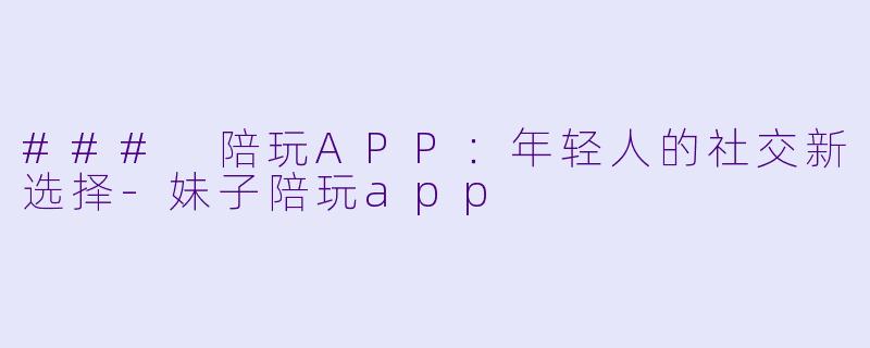 ### 陪玩APP：年轻人的社交新选择-妹子陪玩app