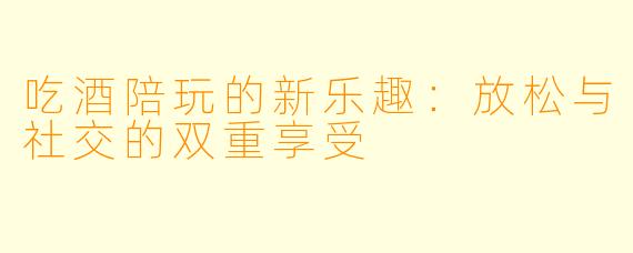 吃酒陪玩的新乐趣：放松与社交的双重享受