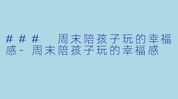 ### 周末陪孩子玩的幸福感-周末陪孩子玩的幸福感