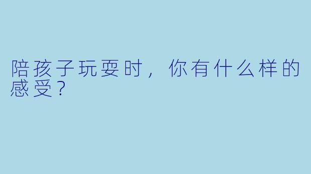 陪孩子玩耍时，你有什么样的感受？