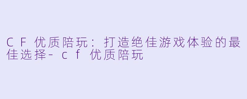 CF优质陪玩：打造绝佳游戏体验的最佳选择-cf优质陪玩