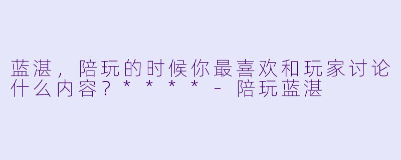 蓝湛，陪玩的时候你最喜欢和玩家讨论什么内容？****