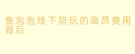 鱼泡泡线下陪玩的高昂费用背后