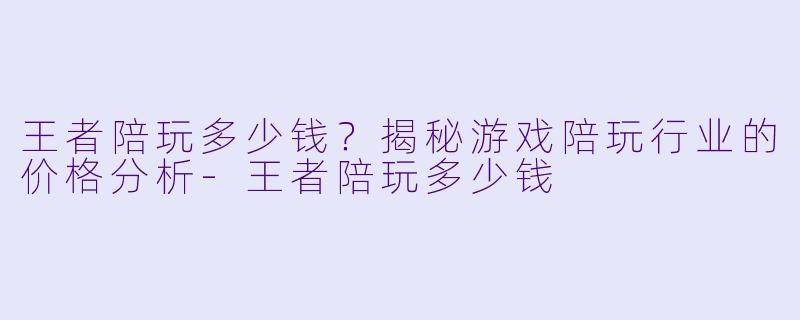 王者陪玩多少钱？揭秘游戏陪玩行业的价格分析-王者陪玩多少钱