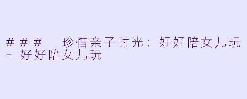 ### 珍惜亲子时光：好好陪女儿玩-好好陪女儿玩