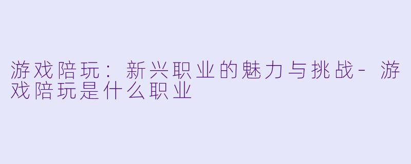 游戏陪玩：新兴职业的魅力与挑战-游戏陪玩是什么职业