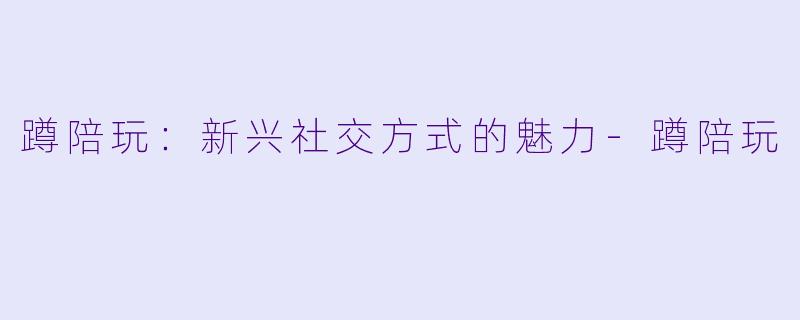 蹲陪玩：新兴社交方式的魅力-蹲陪玩