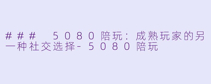 ### 5080陪玩：成熟玩家的另一种社交选择-5080陪玩