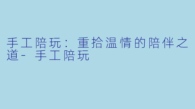 手工陪玩：重拾温情的陪伴之道-手工陪玩