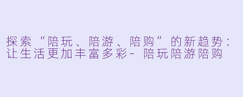 探索“陪玩、陪游、陪购”的新趋势:让生活更加丰富多彩