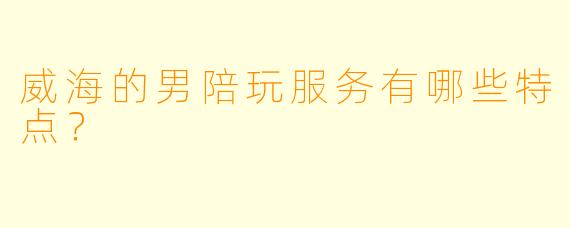 威海的男陪玩服务有哪些特点？