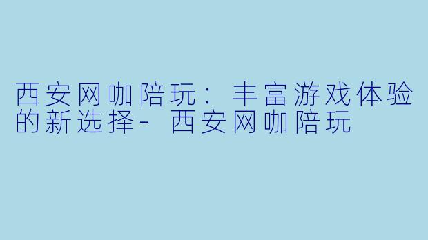 西安网咖陪玩：丰富游戏体验的新选择-西安网咖陪玩