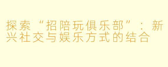 探索“招陪玩俱乐部”：新兴社交与娱乐方式的结合
