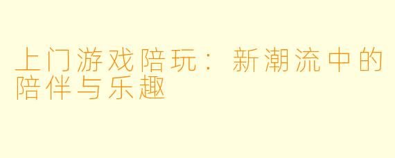上门游戏陪玩：新潮流中的陪伴与乐趣