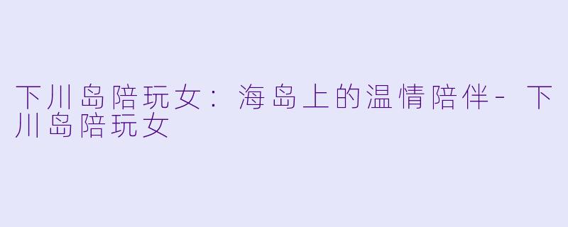 下川岛陪玩女:海岛上的温情陪伴