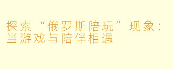 探索“俄罗斯陪玩”现象:当游戏与陪伴相遇
