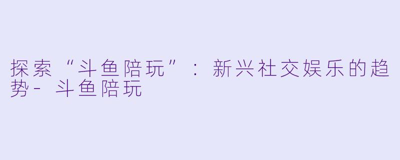 探索“斗鱼陪玩”：新兴社交娱乐的趋势-斗鱼陪玩