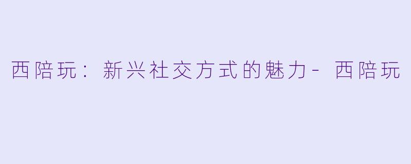 西陪玩：新兴社交方式的魅力-西陪玩