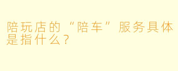 陪玩店的“陪车”服务具体是指什么？