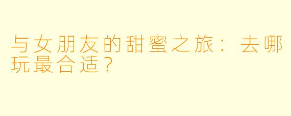 与女朋友的甜蜜之旅：去哪玩最合适？
