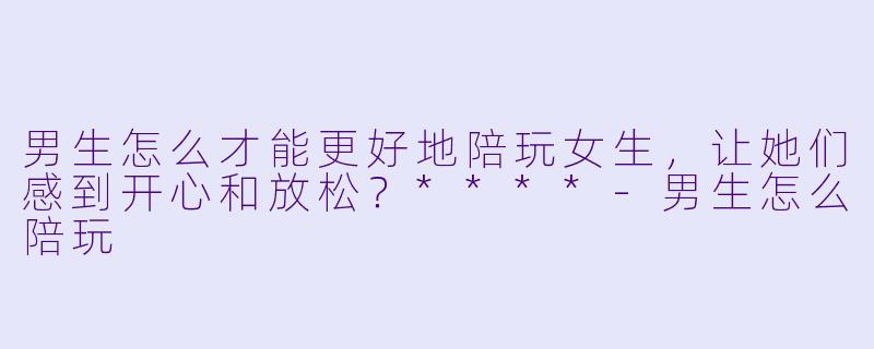 男生怎么才能更好地陪玩女生,让她们感到开心和放松?****