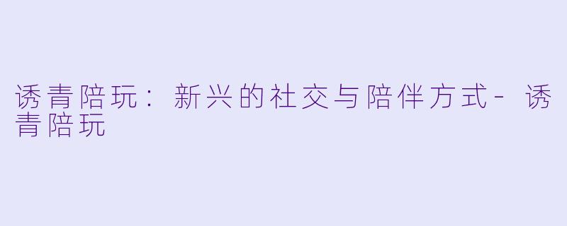 诱青陪玩:新兴的社交与陪伴方式
