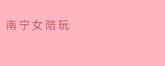 南宁的女陪玩服务有哪些特色?****